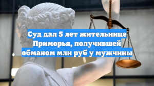 Суд дал 5 лет жительнице Приморья, получившей обманом млн руб у мужчины