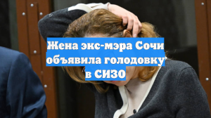 Жена экс-мэра Сочи объявила голодовку в СИЗО