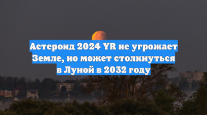 Астероид 2024 YR не угрожает Земле, но может столкнуться в Луной в 2032 году