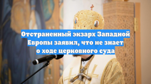 Отстраненный экзарх Западной Европы заявил, что не знает о ходе церковного суда