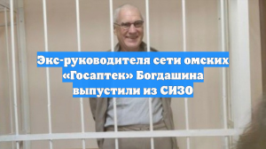 Экс-руководителя сети омских «Госаптек» Богдашина выпустили из СИЗО