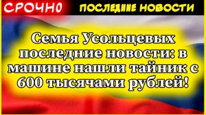 Семья Усольцевых последние новости: в машине нашли тайник с 600 тысячами рублей!