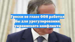 Гросси во главе ООН работал бы для урегулирования украинского конфликта