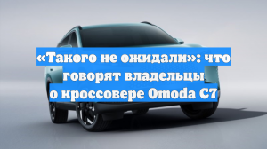 «Такого не ожидали»: что говорят владельцы о кроссовере Omoda C7