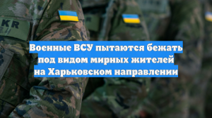 Военные ВСУ пытаются бежать под видом мирных жителей на Харьковском направлении