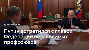 Путин встретился с главой Федерации независимых профсоюзов
