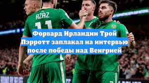 Форвард Ирландии Трой Пэрротт заплакал на интервью после победы над Венгрией