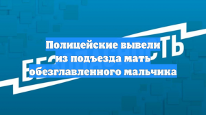 Полицейские вывели из подъезда мать обезглавленного мальчика