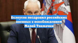 Белоусов поздравил российских военных с освобождением Малой Токмачки