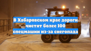 В Хабаровском крае дороги чистят более 100 спецмашин из-за снегопада