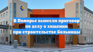 В Поморье вынесли приговор по делу о хищении при строительстве больницы