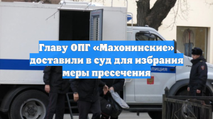 Главу ОПГ «Махонинские» доставили в суд для избрания меры пресечения