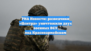 РИА Новости: разведчики «Центра» уничтожили двух военных ВСУ под Красноармейском