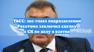 ТАСС: экс-глава подразделения Росатома заключил сделку с СК по делу о взятке