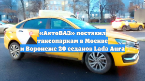 «АвтоВАЗ» поставил таксопаркам в Москве и Воронеже 20 седанов Lada Aura
