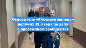 Основатель «Русского молока» получил 15,5 года по делу о преступном сообществе