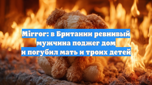 Mirror: в Британии ревнивый мужчина поджег дом и погубил мать и троих детей