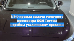 В РФ прошла выдача тысячного кроссовера KGM Torres: корейцы увеличивают продажи