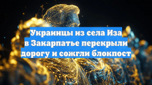 Украинцы из села Иза в Закарпатье перекрыли дорогу и сожгли блокпост