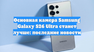 Основная камера Samsung Galaxy S26 Ultra станет лучше: последние новости