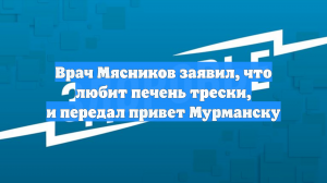 Врач Мясников заявил, что любит печень трески, и передал привет Мурманску