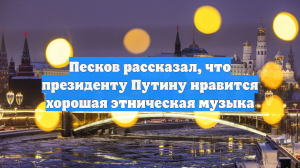 Песков рассказал, что президенту Путину нравится хорошая этническая музыка