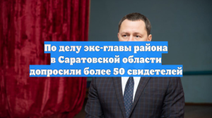 По делу экс-главы района в Саратовской области допросили более 50 свидетелей