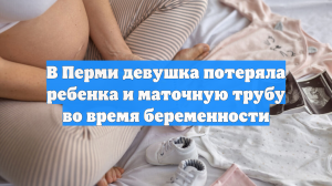 В Перми девушка потеряла ребенка и маточную трубу во время беременности