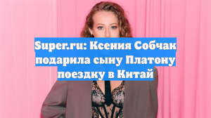 Super.ru: Ксения Собчак подарила сыну Платону поездку в Китай