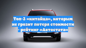 Топ-3 «китайца», которым не грозит потеря стоимости - рейтинг «Автостата»