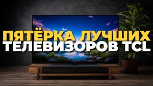 Топ 5 телевизоров TCL 2025 – лучшие гаджеты