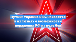 Путин: Украина и ЕС находятся в иллюзиях о возможности поражения РФ на поле боя