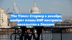The Times: Стармер в декабре одобрит планы КНР построить посольство в Лондоне