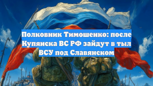 Полковник Тимошенко: после Купянска ВС РФ зайдут в тыл ВСУ под Славянском