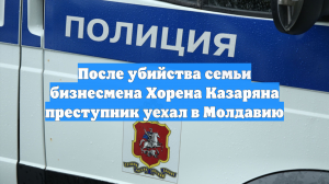 После убийства семьи бизнесмена Хорена Казаряна преступник уехал в Молдавию