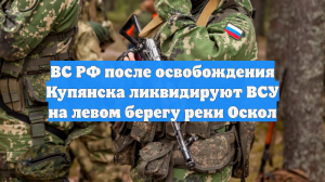 ВС РФ после освобождения Купянска ликвидируют ВСУ на левом берегу реки Оскол