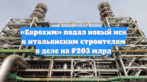 «Еврохим» подал новый иск к итальянским строителям в деле на ₽203 млрд