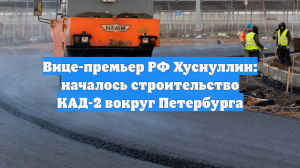 Вице-премьер РФ Хуснуллин: началось строительство КАД-2 вокруг Петербурга
