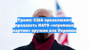Трамп: США продолжают продавать НАТО «огромные партии» оружия для Украины