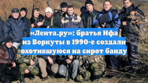 «Лента.ру»: братья Ифа из Воркуты в 1990-е создали охотившуюся на сирот банду