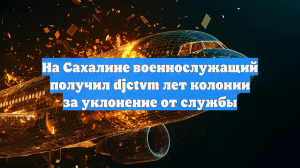 На Сахалине военнослужащий получил djctvm лет колонии за уклонение от службы