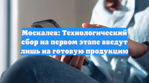 Москалев: Технологический сбор на первом этапе введут лишь на готовую продукцию
