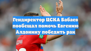 Гендиректор ЦСКА Бабаев пообещал помочь Евгению Алдонину победить рак