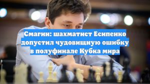 Смагин: шахматист Есипенко допустил чудовищную ошибку в полуфинале Кубка мира