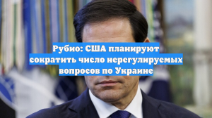 Рубио: США планируют сократить число нерегулируемых вопросов по Украине