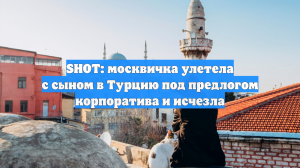 SHOT: москвичка улетела с сыном в Турцию под предлогом корпоратива и исчезла