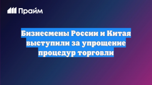 Бизнесмены России и Китая выступили за упрощение процедур торговли