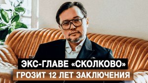 Экс-главе «Сколково» грозит 12 лет заключения