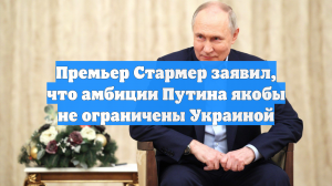 Премьер Стармер заявил, что амбиции Путина якобы не ограничены Украиной