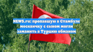 NEWS.ru: пропавшую в Стамбуле москвичку с сыном могли заманить в Турцию обманом